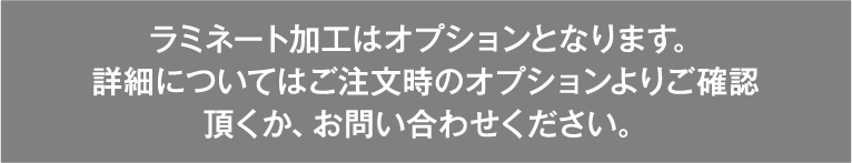ラミネート加工はオプションとなります。詳しい詳細についてはご注文時のオプションよりご確認頂くか、お問い合わせください。