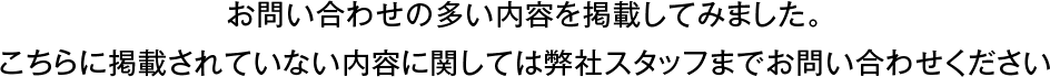 お問い合わせの多い内容を掲載してみました。こちらに掲載されていない内容に関しては弊社スタッフまでお問い合わせください