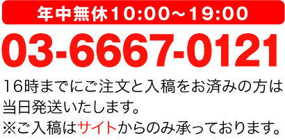 年中無休10:00～19:00 03-6667-0121 16時までにご注文と入稿をお済みの方は当日発送いたします。