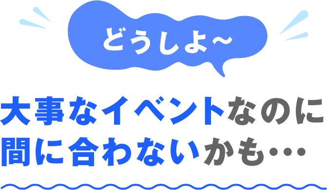 どうしよ〜 大事なイベントなのに間に合わないかも・・・