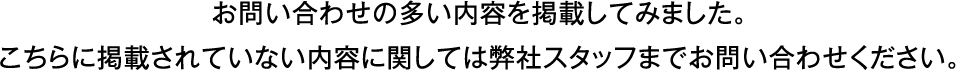 お問い合わせの多い内容を掲載してみました。こちらに掲載されていない内容に関しては弊社スタッフまでお問い合わせください