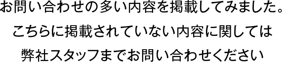 お問い合わせの多い内容を掲載してみました。こちらに掲載されていない内容に関しては弊社スタッフまでお問い合わせください