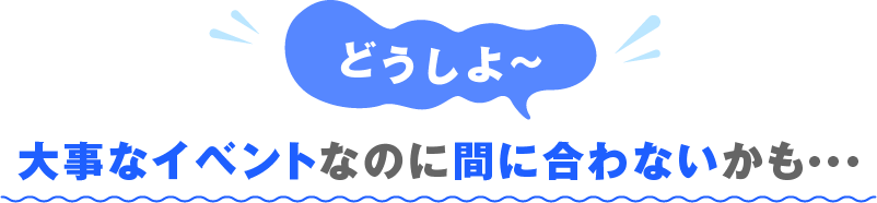 どうしよ? 大事なイベントなのに間に合わないかも・・・