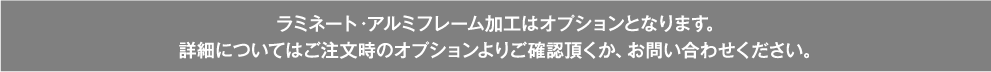 ラミネート・アルミフレーム加工はオプションとなります。詳しい詳細についてはご注文時のオプションよりご確認頂くか、お問い合わせください。
