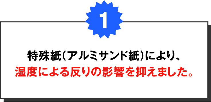 特殊紙（ポリ付きアルミサンド紙）により、湿度など外部要因の影響を抑えました。